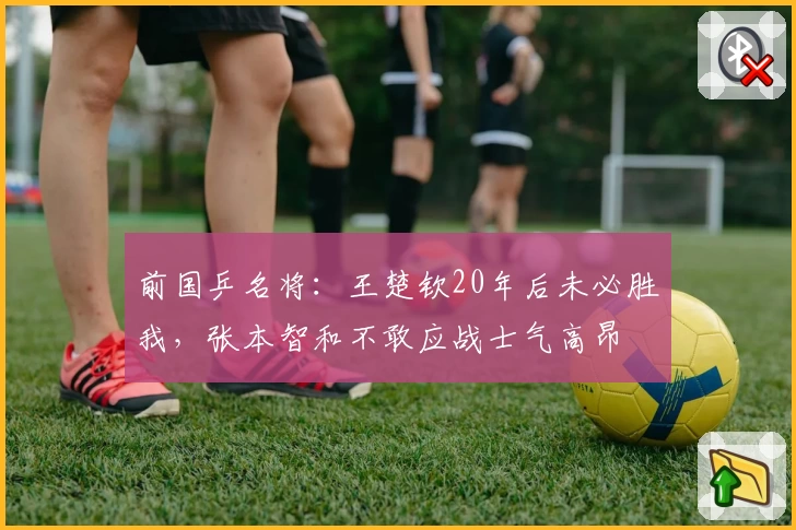 前国乒名将:王楚钦20年后未必胜我,张本智和不敢应战士气高昂