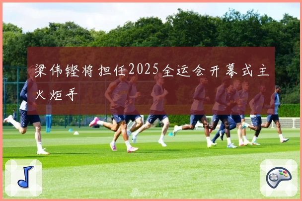 梁伟铿将担任2025全运会开幕式主火炬手
