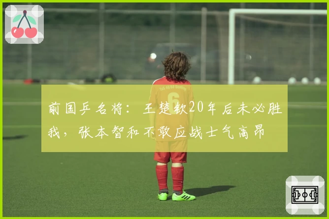 前国乒名将：王楚钦20年后未必胜我，张本智和不敢应战士气高昂