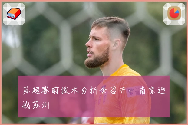 苏超赛前技术分析会召开，南京迎战苏州