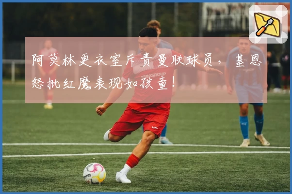 阿莫林更衣室斥责曼联球员，基恩怒批红魔表现如孩童！