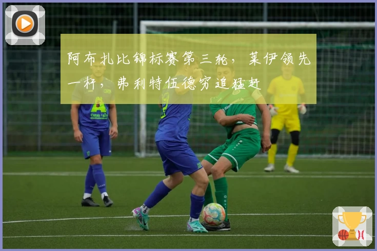 阿布扎比锦标赛第三轮，莱伊领先一杆，弗利特伍德穷追猛赶