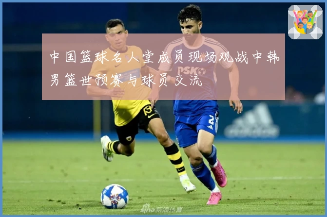 中国篮球名人堂成员现场观战中韩男篮世预赛与球员交流