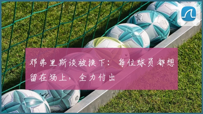 邓弗里斯谈被换下：每位球员都想留在场上，全力付出