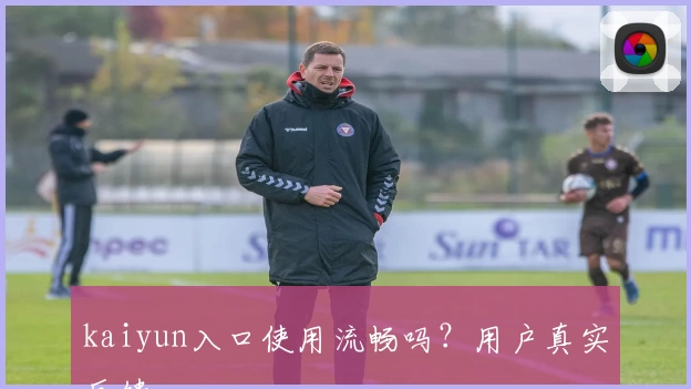 kaiyun入口使用流畅吗？用户真实反馈