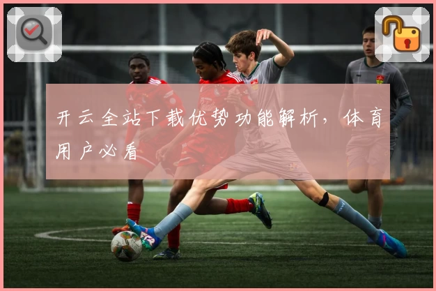 开云全站下载优势功能解析，体育用户必看