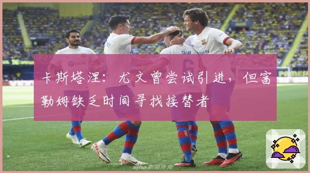 卡斯塔涅：尤文曾尝试引进，但富勒姆缺乏时间寻找接替者