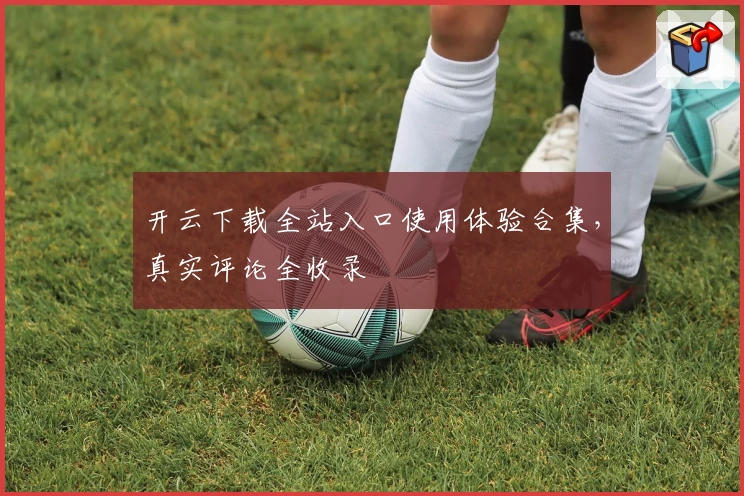 开云下载全站入口使用体验合集，真实评论全收录