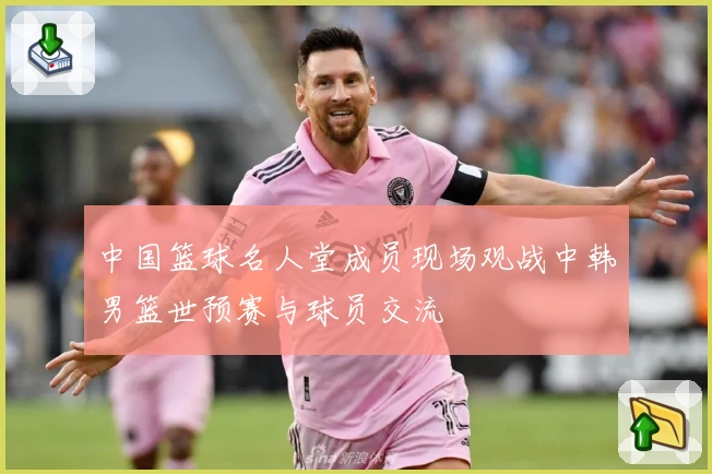 中国篮球名人堂成员现场观战中韩男篮世预赛与球员交流