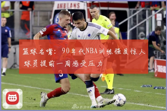 篮球名嘴：90年代NBA训练强度惊人 球员提前一周感受压力