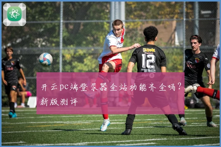 开云pc端登录器全站功能齐全吗？新版测评