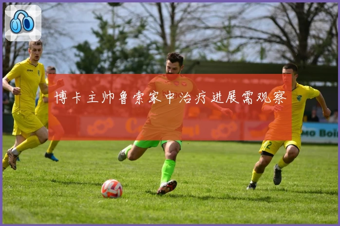 博卡主帅鲁索家中治疗进展需观察