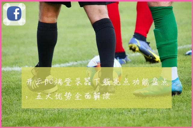 开云pc端登录器下载亮点功能盘点,五大优势全面解读