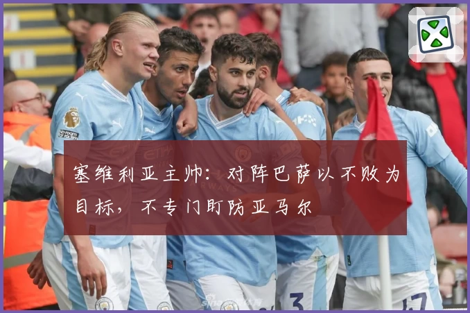 塞维利亚主帅：对阵巴萨以不败为目标，不专门盯防亚马尔