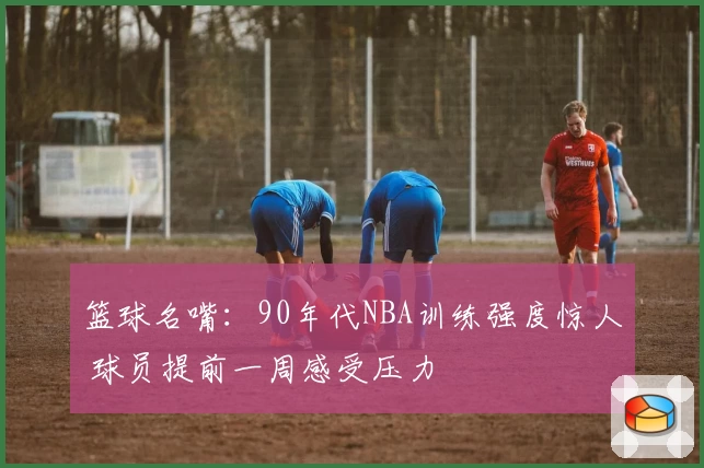篮球名嘴：90年代NBA训练强度惊人 球员提前一周感受压力