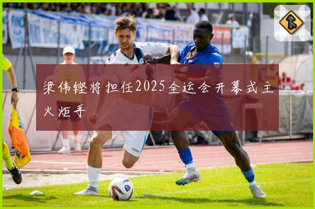 梁伟铿将担任2025全运会开幕式主火炬手