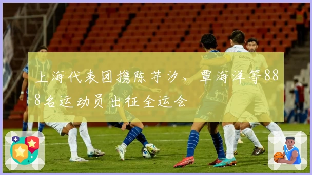 上海代表团携陈芋汐、覃海洋等888名运动员出征全运会